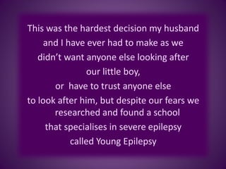 This was the hardest decision my husband
and I have ever had to make as we
didn’t want anyone else looking after
our little boy,
or have to trust anyone else
to look after him, but despite our fears we
researched and found a school
that specialises in severe epilepsy
called Young Epilepsy
 