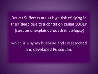 Dravet Sufferers are at high risk of dying in
their sleep due to a condition called SUDEP
(sudden unexplained death in epilepsy)
which is why my husband and I researched
and developed Pulseguard
 