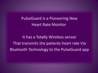 PulseGuard is a Pioneering New
Heart Rate Monitor
It has a Totally Wireless sensor
That transmits the patients heart rate Via
Bluetooth Technology to the PulseGuard app
 