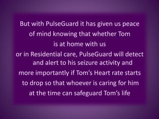 But with PulseGuard it has given us peace
of mind knowing that whether Tom
is at home with us
or in Residential care, PulseGuard will detect
and alert to his seizure activity and
more importantly if Tom’s Heart rate starts
to drop so that whoever is caring for him
at the time can safeguard Tom’s life
 
