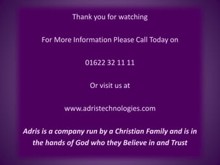 Thank you for watching
For More Information Please Call Today on
01622 32 11 11
Or visit us at
www.adristechnologies.com
Adris is a company run by a Christian Family and is in
the hands of God who they Believe in and Trust
 