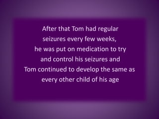 After that Tom had regular
seizures every few weeks,
he was put on medication to try
and control his seizures and
Tom continued to develop the same as
every other child of his age
 