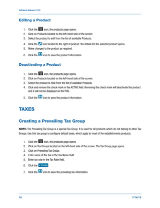 Software Release 15.25
10 7/14/15
Editing a Product
1. Click the icon, the products page opens.
2. Click on Products located on the left-hand side of the screen.
3. Select the product to edit from the list of available Products.
4. Click the icon located to the right of product, the details for the selected product opens.
5. Make changes to the product as required.
6. Click the icon to save the product information.
Deactivating a Product
1. Click the icon, the products page opens.
2. Click on Products located on the left-hand side of the screen.
3. Select the product to hide from the list of available Products.
4. Click and remove the check mark in the ACTIVE field. Removing the check mark will deactivate the product
and it will not be displayed on the POS.
5. Click the icon to save the product information.
TAXES
Creating a Prevailing Tax Group
NOTE: The Prevailing Tax Group is a special Tax Group. It is used for all products which do not belong to other Tax
Groups. Use this tax group to configure default taxes, which apply to most of the establishments products.
1. Click the icon, the products page opens.
2. Click on Tax Groups located on the left-hand side of the screen. The Tax Group page opens.
3. Click on Prevailing Tax Group.
4. Enter name of the tax in the Tax Name field.
5. Enter tax rate in the Tax Rate field.
6. Click the .
7. Click the icon to save the prevailing tax information.
+ Create
 