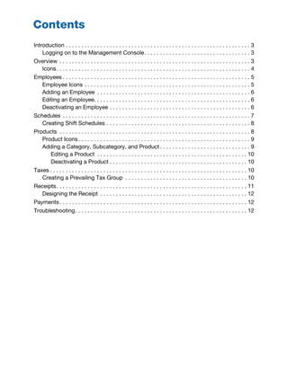Introduction . . . . . . . . . . . . . . . . . . . . . . . . . . . . . . . . . . . . . . . . . . . . . . . . . . . . . . . . . . . 3
Logging on to the Management Console. . . . . . . . . . . . . . . . . . . . . . . . . . . . . . . . . . 3
Overview . . . . . . . . . . . . . . . . . . . . . . . . . . . . . . . . . . . . . . . . . . . . . . . . . . . . . . . . . . . . . 3
Icons. . . . . . . . . . . . . . . . . . . . . . . . . . . . . . . . . . . . . . . . . . . . . . . . . . . . . . . . . . . . . . 4
Employees . . . . . . . . . . . . . . . . . . . . . . . . . . . . . . . . . . . . . . . . . . . . . . . . . . . . . . . . . . . . 5
Employee Icons . . . . . . . . . . . . . . . . . . . . . . . . . . . . . . . . . . . . . . . . . . . . . . . . . . . . . 5
Adding an Employee . . . . . . . . . . . . . . . . . . . . . . . . . . . . . . . . . . . . . . . . . . . . . . . . . 6
Editing an Employee. . . . . . . . . . . . . . . . . . . . . . . . . . . . . . . . . . . . . . . . . . . . . . . . . . 6
Deactivating an Employee . . . . . . . . . . . . . . . . . . . . . . . . . . . . . . . . . . . . . . . . . . . . . 6
Schedules . . . . . . . . . . . . . . . . . . . . . . . . . . . . . . . . . . . . . . . . . . . . . . . . . . . . . . . . . . . . 7
Creating Shift Schedules . . . . . . . . . . . . . . . . . . . . . . . . . . . . . . . . . . . . . . . . . . . . . . 8
Products . . . . . . . . . . . . . . . . . . . . . . . . . . . . . . . . . . . . . . . . . . . . . . . . . . . . . . . . . . . . . 8
Product Icons. . . . . . . . . . . . . . . . . . . . . . . . . . . . . . . . . . . . . . . . . . . . . . . . . . . . . . . 9
Adding a Category, Subcategory, and Product. . . . . . . . . . . . . . . . . . . . . . . . . . . . . 9
Editing a Product . . . . . . . . . . . . . . . . . . . . . . . . . . . . . . . . . . . . . . . . . . . . . . . . 10
Deactivating a Product . . . . . . . . . . . . . . . . . . . . . . . . . . . . . . . . . . . . . . . . . . . . 10
Taxes . . . . . . . . . . . . . . . . . . . . . . . . . . . . . . . . . . . . . . . . . . . . . . . . . . . . . . . . . . . . . . . 10
Creating a Prevailing Tax Group . . . . . . . . . . . . . . . . . . . . . . . . . . . . . . . . . . . . . . . 10
Receipts. . . . . . . . . . . . . . . . . . . . . . . . . . . . . . . . . . . . . . . . . . . . . . . . . . . . . . . . . . . . . 11
Designing the Receipt . . . . . . . . . . . . . . . . . . . . . . . . . . . . . . . . . . . . . . . . . . . . . . . 12
Payments. . . . . . . . . . . . . . . . . . . . . . . . . . . . . . . . . . . . . . . . . . . . . . . . . . . . . . . . . . . . 12
Troubleshooting. . . . . . . . . . . . . . . . . . . . . . . . . . . . . . . . . . . . . . . . . . . . . . . . . . . . . . . 12
Contents
 