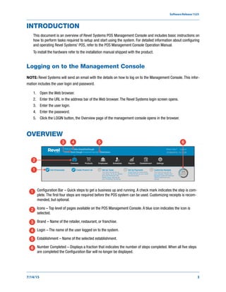SoftwareRelease1525
7/14/15 3
INTRODUCTION
This document is an overview of Revel Systems POS Management Console and includes basic instructions on
how to perform tasks required to setup and start using the system. For detailed information about configuring
and operating Revel Systems’ POS, refer to the POS Management Console Operation Manual.
To install the hardware refer to the installation manual shipped with the product.
Logging on to the Management Console
NOTE: Revel Systems will send an email with the details on how to log on to the Management Console. This infor-
mation includes the user login and password.
1. Open the Web browser.
2. Enter the URL in the address bar of the Web browser. The Revel Systems login screen opens.
3. Enter the user login.
4. Enter the password.
5. Click the LOGIN button, the Overview page of the management console opens in the browser.
OVERVIEW
Configuration Bar – Quick steps to get a business up and running. A check mark indicates the step is com-
plete. The first four steps are required before the POS system can be used. Customizing receipts is recom-
mended, but optional.
Icons – Top level of pages available on the POS Management Console. A blue icon indicates the icon is
selected.
Brand – Name of the retailer, restaurant, or franchise.
Login – The name of the user logged on to the system.
Establishment – Name of the selected establishment.
Number Completed – Displays a fraction that indicates the number of steps completed. When all five steps
are completed the Configuration Bar will no longer be displayed.
Doe’s Dough
John Doe@DoeDough
Downtown
4 53
2
6
1
1
2
3
4
5
6
 