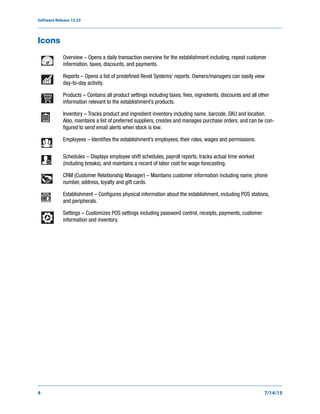 Software Release 15.25
4 7/14/15
Icons
Overview – Opens a daily transaction overview for the establishment including, repeat customer
information, taxes, discounts, and payments.
Reports – Opens a list of predefined Revel Systems’ reports. Owners/managers can easily view
day-to-day activity.
Products – Contains all product settings including taxes, fees, ingredients, discounts and all other
information relevant to the establishment’s products.
Inventory – Tracks product and ingredient inventory including name, barcode, SKU and location.
Also, maintains a list of preferred suppliers, creates and manages purchase orders, and can be con-
figured to send email alerts when stock is low.
Employees – Identifies the establishment’s employees, their roles, wages and permissions.
Schedules – Displays employee shift schedules, payroll reports, tracks actual time worked
(including breaks), and maintains a record of labor cost for wage forecasting.
CRM (Customer Relationship Manager) – Maintains customer information including name, phone
number, address, loyalty and gift cards.
Establishment – Configures physical information about the establishment, including POS stations,
and peripherals.
Settings – Customizes POS settings including password control, receipts, payments, customer
information and inventory.
 