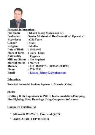 Personal Information :
Full Name : Khaled Fahmy Mohammed Aly
Profession :Senior Mechanical Draftsman(Cad Operator)
Experience : (24) Years
Gender : Male
Religion : Muslim
Date of Birth : 27/05/1972
Place of Birth : Cairo - Egypt
Nationality : Egyptian
Military Status : Not Required
Marital Status : Married
Mobaile : 01011818037 – (0097433504190)
Phone : 27142556
Email : khaled_fahmy72@yahoo.com
Education:
Technical Industrial Institute Diploma At Mataria ( Cairo) .
Skills:
Drafting With Experience in P&ID, Instrumentation,Plumping,
Fire Fighting, Shop Drawings Using Computer Software's
Computer Certificates:
° Microsoft WinWord, Excel and Q.C.S.
° AutoCAD (R12 UP TO 2015)
 