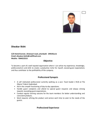 Diwakar Bisht
C/O Hotel Everest , bhatwari road ,uttarkashi 249193,U.k
Email:-diwakar.bisht@rediffmail.com
Mobile: 7044212515
Objective
To become a part of a well reputed organization where I can utilize my experience, knowledge,
professionalism and skills to create a productive niche for myself, exceed guest expectations
and thus contribute to the profitability of the company.
Professional Synopsis
• A self motivated professional currently working as a asst. Team leader ( RL9) at The
Oberoi Trident Hyderabad.
• Aid in the smooth functioning of day-to-day operations.
• Handle guest complains and attend to special guest requests and always striving
towards exceeding guest expectations.
• Conduct regular training sessions for the team members for better understanding and
consistent products.
• Work towards refining the product and service each time to cater to the needs of the
guests.
Professional Experience
 