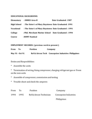 EDUCATIONAL BACKGROUND:
Elementary : DBBES Area-B Date Graduated: 1987
High School : The Sister`s of Mary Boystown Date Graduated: 1991
Vocational : The Sister`s of Mary Boystown Date Graduated : 1991
College : Phil. Merchant Marine School Date Graduated : 1994
Course : BSMT-Nautical
EMPLOYMENT RECORDS: ( previous work to present )
From To Position Company
May 91 - Oct 91 Ref & Aircon Tech Concepcion Industries Philippines
Dutiesand Resposibilities:
* Assemble the units
* Termination of wiring, fixing compressor, charging refrigerant gas or Freon
on the new units
* Assemble of compressor, commission and testing
* Trouble shoot and check the amperes
From To Position Company
1994 1995 Ref & Aircon Technician Concepcion Industries
Philippines
 