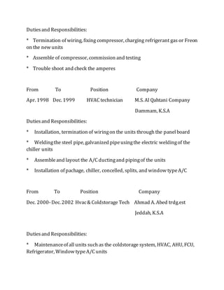 Dutiesand Responsibilities:
* Termination of wiring, fixing compressor, charging refrigerant gas or Freon
on the new units
* Assemble of compressor, commission and testing
* Trouble shoot and check the amperes
From To Position Company
Apr. 1998 Dec. 1999 HVAC technician M.S. Al Qahtani Company
Dammam, K.S.A
Dutiesand Responsibilities:
* Installation, termination of wiringon the units through the panelboard
* Weldingthe steel pipe, galvanized pipeusingthe electric weldingof the
chiller units
* Assembleand layout the A/C ductingand pipingof the units
* Installation of pachage, chiller, concelled, splits, and window typeA/C
From To Position Company
Dec. 2000-Dec. 2002 Hvac& Coldstorage Tech Ahmad A. Abed trdg.est
Jeddah, K.S.A
Dutiesand Responsibilities:
* Maintenanceof all units such as the coldstorage system, HVAC, AHU, FCU,
Refrigerator, Window typeA/C units
 