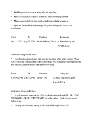 * Weldingsomestructuralusing electric welding
* Maintenanceof all kindsof hydrauliclifter including forklift
* Maintenanceof all electric suchas lighting and alarm system
* Operate the Forklift and arrange the pallet with goods insidethe
warehouse
From To Position Company
Jun 11, 2003-May 29,2004 Hvac& Ref & A/C tech AlSalmiah trdg. est.
Riyadh, K.S.A
Dutiesand Responsibilities:
* Maintenance, installation and troubleshooting of all unitssuch as HVAC,
FCU, Split type, Refrigerator and window typeA/C includingwashingmachine
and heaters, electric stoves and microwaveoven.
From To Position Company
May 30,2004-Oct.21,2006 Hvac Tech Al Dour EngineeringEst.
Riyadh, K.S.A
Dutiesand Responsibilities:
* Installationand termination of all kindsof unitssuch as CHILLER , HVAC,
FCU CONCELLED, SPLITTYPE UNITS. IncludingWater Cooler System and
Exhaust fan
* Testing and commissioningof all units includingexhaustfan
 