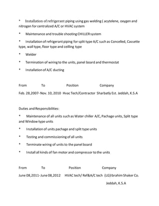 * Installation of refrigerant piping using gas welding ( acytelene, oxygen and
nitrogen for centralized A/C or HVACsystem
* Maintenance and trouble shooting CHILLERsystem
* Installation of refrigerantpiping for split type A/C such as Concelled, Cassette
type, wall type, floor type and ceilling type
* Welder
* Termination of wiring to the units, panel board and thermostat
* Installation of A/C ducting
From To Position Company
Feb. 28,2007- Nov. 10, 2010 Hvac Tech/Contractor Sharbatly Est. Jeddah, K.S.A
Duties and Responsibilities:
* Maintenance of all units such as Water chiller A/C, Pachage units, Split type
and Window type units
* Installation of units pachage and split type units
* Testing and commissioning of all units
* Terminate wiring of units to the panel board
* Installall kinds of fan motor and compressor to the units
From To Position Company
June 08,2011-June08,2012 HVAC tech/ Ref&A/C tech (LG)IbrahimShaker Co.
Jeddah, K.S.A
 