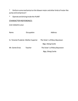 * Performsomemechanical on the blower motor and other kinds of motor like
pump and compressor!
* Operateand driving inside the PLANT
CHARACTER REFERENCE:
(not related to you)
Name Occupation Address
Sr. Teresita Prudente Mother Superior The Sister`s of Mary Boystown
Biga, Silang Cavite
Mr. Dante Orais Teacher The Sister`s of Mary Boystown
Biga, Silang Cavite
 