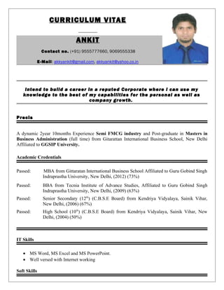 CURRICULUM VITAE
ANKIT
Contact no. (+91) 9555777660, 9069555338
E-Mail: akkyankit@gmail.com, akkyankit@yahoo.co.in
Intend to build a career in a reputed Corporate where I can use my
knowledge to the best of my capabilities for the personal as well as
company growth.
Precis
A dynamic 2year 10months Experience Semi FMCG industry and Post-graduate in Masters in
Business Administration (full time) from Gitarattan International Business School, New Delhi
Affiliated to GGSIP University.
Academic Credentials
Passed: MBA from Gittaratan International Business School Affiliated to Guru Gobind Singh
Indraprastha University, New Delhi, (2012) (73%)
Passed: BBA from Tecnia Institute of Advance Studies, Affiliated to Guru Gobind Singh
Indraprastha University, New Delhi, (2009) (63%)
Passed: Senior Secondary (12th
) (C.B.S.E Board) from Kendriya Vidyalaya, Sainik Vihar,
New Delhi, (2006) (67%)
Passed: High School (10th
) (C.B.S.E Board) from Kendriya Vidyalaya, Sainik Vihar, New
Delhi, (2004) (50%)
IT Skills
• MS Word, MS Excel and MS PowerPoint.
• Well versed with Internet working
Soft Skills
 