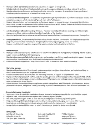 audrey kekst 3098 richmond road beachwood ohio 44122 216-469-2463 akekst@gmail.com Page 2
 Managed talent recruitment, selection and acquisition in support of firm growth.
 Collaborated with department heads, studio leaders and management to determine best cultural fit for firm.
 Maintained database of resumes and developed rating system for managers. Arranged interviews, coordinated
schedules to assist managers in all areas of the hiring process.
 Facilitated talent development and leadership programs through implementation of performance review process and
educational programs which maintained “growth from within” philosophy.
 Created job descriptions and corresponding performance reviews as needed to ensure proper role identification.
 Responsible for new employee orientation, onboarding procedures which allowed for easy assimilation into company
culture and alignment with corporate vision for new hires.
 Acted as employee advocate regarding HR issues. Provided knowledgeable advice, coaching and HR training to
management. Made recommendations based on knowledge of the situation.
 Identified and shared best practices across all functional areas to facilitate continuous improvement through firm.
 Employee Relations, created and implemented extracurricular activities, social events and employee recognition
programs, which resulted in employees doing exceptional work, regularly going above and beyond.
 Created a multi-tiered recognition program that was meaningful and motivational to the firm.
Office Manager
 Managed up to six direct reports which helped to synchronize efforts with management, marketing, internal studios,
supply vendors and offsite archiving company.
 Maintained consistency of admin forms, processes and procedures, archiving, supplies, and admin support firmwide
which resulted in professional front desk/reception image to clients and staff.
 Coordinated admin support on a daily basis to ensure back of house functions flowed seamlessly.
Marketing Manager
 Maintained brand identity of firm through various ownership transitions, internal churn and evolution of logo to
ensure external reputation and image remained intact.
 Coordinated efforts with BD staff under the marketing umbrella, in support of targeted client areas.
 Improved internal project/staff profiles, web site updates, planned conference approaches, in support of BD efforts.
 Launched direct mail campaign, implemented successful PR program, and built aggressive media relations outreach
program to promote brand identity.
 Liaison between firm and outside printing houses, graphic design firms, web/IT designers, photographers, writers,
promotional material, ad agencies clients, partnering architectural firms to ensure fresh material available for use.
Accounts Receivable Coordinator
 Supported CFO as Accounts Receivable Coordinator, generated and was responsible for monthly billing output.
 Imported time, consultant bills and expense data for billing against projects.
 Met with project managers on T & E, fixed fee and phased projects for billing input into system.
 Progressed through billing cycle to generate monthly invoices, statements, aging and various other reports.
 Received and posted payments, reduced aging, created reports for management’s consideration.
 Researched and resolved billing issues to satisfy client matters. Worked in Alpine, then Sema4.
EDUCATION:
John Carroll University University Heights, OH PHR Certification
Columbia University New York, NY Masters of Science
The Ohio State University Columbus, OH Bachelors of Science
 