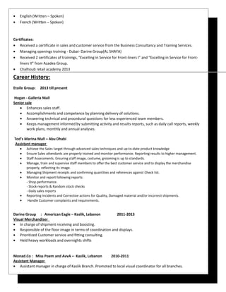 • English (Written – Spoken)
• French (Written – Spoken)
Certificates:
• Received a certificate in sales and customer service from the Business Consultancy and Training Services.
• Managing openings training - Dubai- Darine Group(AL SHAYA)
• Received 2 certificates of trainings, “Excelling in Service for Front-liners I” and “Excelling in Service for Front-
liners II” from Azadea Group.
• Chalhoub retail academy 2013
Career History:
Etoile Group: 2013 till present
Hogan - Galleria Mall
Senior sale
• Enhances sales staff.
• Accomplishments and competence by planning delivery of solutions.
• Answering technical and procedural questions for less experienced team members.
• Keeps management informed by submitting activity and results reports, such as daily call reports, weekly
work plans, monthly and annual analyses.
Tod’s Marina Mall – Abu Dhabi
Assistant manager
• Achieve the Sales target through advanced sales techniques and up-to-date product knowledge
• Ensure Sales attendants are properly trained and monitor performance. Reporting results to higher management.
• Staff Assessments. Ensuring staff image, costume, grooming is up to standards.
• Manage, train and supervise staff members to offer the best customer service and to display the merchandise
properly, reflecting its image.
• Managing Shipment receipts and confirming quantities and references against Check list.
• Monitor and report following reports:
- Shop performance.
- Stock reports & Random stock checks
- Daily sales reports
• Reporting Incidents and Corrective actions for Quality, Damaged material and/or incorrect shipments.
• Handle Customer complaints and requirements.
Darine Group : American Eagle – Kaslik, Lebanon 2011-2013
Visual Merchandiser
• In charge of shipment receiving and boosting.
• Responsible of the floor image in terms of coordination and displays.
• Prioritized Customer service and fitting consulting.
• Held heavy workloads and overnights shifts
Monad.Co : Miss Poem and AvvA – Kaslik, Lebanon 2010-2011
Assistant Manager
• Assistant manager in charge of Kaslik Branch. Promoted to local visual coordinator for all branches.
 