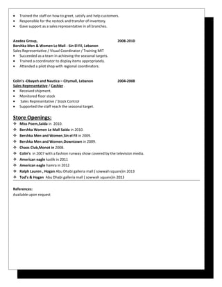 • Trained the staff on how to greet, satisfy and help customers.
• Responsible for the restock and transfer of inventory.
• Gave support as a sales representative in all branches.
Azadea Group, 2008-2010
Bershka Men & Women Le Mall - Sin El Fil, Lebanon
Sales Representative / Visual Coordinator / Training MIT
• Succeeded as a team in achieving the seasonal targets.
• Trained a coordinator to display items appropriately.
• Attended a pilot shop with regional coordinators.
Colin’s -Dbayeh and Nautica – Citymall, Lebanon 2004-2008
Sales Representative / Cashier .
• Received shipment.
• Monitored floor stock
• Sales Representative / Stock Control
• Supported the staff reach the seasonal target.
Store Openings:
 Miss Poem,Saida in 2010.
 Bershka Women Le Mall Saida in 2010.
 Bershka Men and Women,Sin el Fil in 2009.
 Bershka Men and Women,Downtown in 2009.
 Chaos Club,Monot in 2008.
 Colin’s in 2007 with a fashion runway show covered by the television media.
 American eagle kaslik in 2011
 American eagle hamra in 2012
 Ralph Lauren , Hogan Abu Dhabi galleria mall ( sowwah square)in 2013
 Tod’s & Hogan Abu Dhabi galleria mall ( sowwah square)in 2013
References:
Available upon request
 