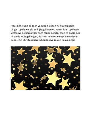 Jezus Christus is de zoon van god hij heeft heel veel goede
dingen op de wereld en hij is geboren op kerstmis en op Pasen
vieren we dat jezus voor onze zonde dood gegaan en daarom is
hij op de kruis gehangen, daarom hebben we een nieuw leven
door Jezus Christus daarom houdenwe zo van hem en god.
 