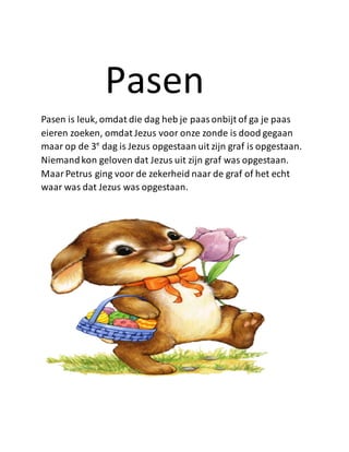 Pasen
Pasen is leuk, omdat die dag heb je paasonbijt of ga je paas
eieren zoeken, omdat Jezus voor onze zonde is dood gegaan
maar op de 3e
dag is Jezus opgestaan uit zijn graf is opgestaan.
Niemandkon geloven dat Jezus uit zijn graf was opgestaan.
MaarPetrus ging voor de zekerheid naar de graf of het echt
waar was dat Jezus was opgestaan.
 
