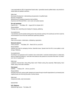 I was responsible for 90% of appointment based sales. I generated several qualified leads a day that led to
closed deals and satisfied customers.
Skills Used
Businesses Development - telemarketing and generation of qualified leads
Business management
Maintaining and managing prospective client portfolios
Experience with Microsoft office - word, excel, and outlook express
On call assistant
Copa Di Vino - The Dalles, OR - August 2013 to October 2013
Responsibilities
Package wine, assembling store displays for shipping, palletizing.
Accomplishments
I was told that I was the hardest working person they had seen working in the warehouse and that I would be
recommended for one of the main warehouse supervisory positions.
Skills Used
Clear communication, mathematics, multitasking, organization.
General Laborer
Cherry Growers - The Dalles, OR - March 2013 to June 2013
Responsibilities
Operate food scale for packaging cherries. Assemble boxes. Operate hand fork lift to move pallets to cold
storage. Palletizing.
Accomplishments
According to my supervisors and co workers I was a hard worker. I received constant praise on a daily basis
about my speed and efficiency. I was often times asked do two positions at once when there were "no shows"
and I did an "excellent job".
Skills Used
Leadership. General labor. Heavy lifting. Basic math. Problem solving. Box assembly. Pallet loading. Hand
forklift. Using a food scale. Sanitation.
Canvasser
OSPIRG - Portland, OR - 2012 to June 2012
Responsibilities
Generate revenue for various public interests and causes through nonprofit organizations by canvassing local
neighborhoods and informing the public of various issues.
Skills Used
Interpersonal skills, script memorization
EDUCATION
H.S. Diploma
Wahtonka High school - The Dalles, OR
 