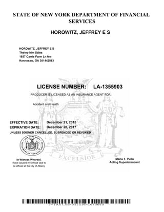 STATE OF NEW YORK DEPARTMENT OF FINANCIAL
SERVICES
HOROWITZ, JEFFREY E S
HOROWITZ, JEFFREY E S
Theinc-him Sales
1657 Carrie Farm Ln Nw
Kennesaw, GA 301442983
be affixed at the city of Albany
I have caused my official seal to
In Witness Whereof,
UNLESS SOONER CANCELLED, SUSPENDED OR REVOKED
EXPIRATION DATE:
EFFECTIVE DATE:
LA-1355903LICENSE NUMBER:
PRODUCER IS LICENSED AS AN INSURANCE AGENT FOR:
December 21, 2015
December 20, 2017
Maria T. Vullo
Acting Superintendent
Accident and Health
 