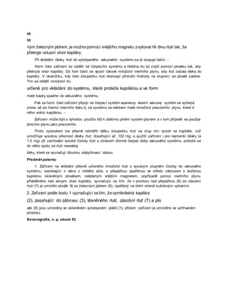 40
50
ným železným jádrem, je možno pomocí vnějšího magnetu zvyšovat hli dinu rtuti tak, že
překryje vstupní otvor kapiláry.
Při vkládání dávky rtuti do vyčerpaného vakuového systému se pt stupuje takto: -
Horní část zařízení se oddělí od čerpacího systému a hládina rtu se zvýší pomocí plováku tak, aby
překryla otvor kapiláry. Do horr části se vpustí takové množství inertního plynu, aby rtuť začala vtéka do
kapiláry. V okamžiku, kdy čelo sloupečku rtuti dostoupí příslušn hodnoty na stupnici, se plovák zvedne.
Tím se oddělí množství rtu
určené pro vkládání do systému, které proteče kapilárou a ve form
malé kapky spadne do vakuového systému.
Pak se horní část zařízení připojí na čerpací systém aparatury vlastní vakuový systém se vyčerpá
znovu až po hranici mezního tlaku tj. ze systému se odstraní malé množství pracovního plynu, které d
něho vniklo kapilárou. -
Zařízení může býti s výhodou použito též k dalšímu plnění systém plynem a v tom případě se použije
plnicího plynu jako pracovního.
Tímto způsobem lze přesně odměřiti délku sloupečku rtuti na stup nici vyryté na kapiláře, což
umožňuje vysokou přesnost dávky rtut: dosahující až .102 mg, a využití zařízení i pro nejmenší dávky (a
1,5 mg) při zachování vysoké čistoty rtuti a zkrácení úhrnné čerpac doby vakuového systému, protože se
do něho spolu se rtutí nevnášej
látky, které se vyznačují dlouhou odplyňovací dobou.
Předmět patentu
1. Zařízení na vkládání přesně určeného množství rtuti s vysokým stupněm čistoty do vakuového
systému, sestávající z válce z tvrdého skla, s přepážkou opatřenou ve středu zábrusem s vloženou
kapilárou skleněným plovákem, ovládaným vnějším magnetem, popřípadě pomoc inertního plynu,
přiváděného nad vstupní otvor kapiláry, vyznačujíc se tím, že v prostoru nad přepážkou (8) se zásobní
rtutí (7) je umístěn plovák 9] se železným jádrem (6), opatřený na dolní straně kuželovým vybráním.
2. Zařízení podle bodu 1 vyznačující se tím, že vyměnitelná kapilára
(2), zasahující do zábrusu (3), těsněného rtutí, zásobní rtuť (7) a plo
vák (9) jsou umístěny ve skleněném vyčerpaném plášti (1), přičem: zařízení je umístěno ve vyhřívaném
prostoru.
Severografia, n. p, závod 03
 