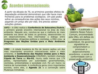 1972 – A ONU realiza a Conferência de Estocolmo/Suécia,
o primeiro grande encontro internacional na área de meio
ambiente. Naquele ano, concluiu-se que a melhoria do meio
ambiente era dever de todos os governos, desenvolvidos ou
em desenvolvimento. Para intermediar o diálogo entre
ambientalistas, dirigentes políticos e cientistas, a ONU criou o
Programa das Nações Unidas para o Meio Ambiente
(PNUMA).
1987 – é publicado o
relatório Nosso Futuro
Comum, encomendado
pela ONU, em defesa do
desenvolvimento
sustentável. Os governos
signatários se
comprometem a
promover o
desenvolvimento
econômico e social em
conformidade com a
preservação ambiental.
1992 – A cidade brasileira do Rio de Janeiro sediou um dos
mais importantes encontros internacionais sobre o meio
ambiente. A Conferência das Nações Unidas para o Meio
Ambiente e Desenvolvimento (CNUMAD), também chamada
Cúpula da Terra ou Rio-92, reuniu nada menos que 179
países, representados por autoridades governamentais,
cientistas, ambientalistas e sociedade civil. Foi um marco na
história da humanidade. A conferência gerou cinco importantes
acordos, entre eles, a Agenda 21 e a convenção sobre
Mudanças Climáticas.
A partir da década de 70, os primeiros grandes efeitos da
degradação ambiental demonstram que não havia mais
fronteiras para os problemas ecológicos. Um país podia
sofrer as consequências das ações dos seus vizinhos,
pagando um preço alto por elas. Era preciso adotar
soluções globais.
 