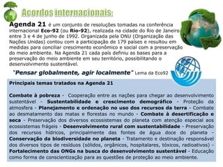 Agenda 21 é um conjunto de resoluções tomadas na conferência
internacional Eco-92 (ou Rio-92), realizada na cidade do Rio de Janeiro
entre 3 e 4 de junho de 1992. Organizada pela ONU (Organização das
Nações Unidas) contou com a participação de 179 países e resultou em
medidas para conciliar crescimento econômico e social com a preservação
do meio ambiente. Na Agenda 21 cada país definiu as bases para a
preservação do meio ambiente em seu território, possibilitando o
desenvolvimento sustentável.
Principais temas tratados na Agenda 21
Combate à pobreza - Cooperação entre as nações para chegar ao desenvolvimento
sustentável - Sustentabilidade e crescimento demográfico - Proteção da
atmosfera - Planejamento e ordenação no uso dos recursos da terra - Combate
ao desmatamento das matas e florestas no mundo - Combate à desertificação e
seca - Preservação dos diversos ecossistemas do planeta com atenção especial aos
ecossistemas frágeis - Desenvolvimento rural com sustentabilidade - Preservação
dos recursos hídricos, principalmente das fontes de água doce do planeta -
Conservação da biodiversidade no planeta - Tratamento e destinação responsável
dos diversos tipos de resíduos (sólidos, orgânicos, hospitalares, tóxicos, radioativos) -
Fortalecimento das ONGs na busca do desenvolvimento sustentável - Educação
como forma de conscientização para as questões de proteção ao meio ambiente.
“Pensar globalmente, agir localmente” Lema da Eco92
 