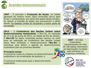 1997 – É assinado o Protocolo de Kyoto, na cidade
japonesa de mesmo nome. Essa convenção serviu para
firmar o compromisso, por parte dos países desenvolvidos,
de reduzir a emissão de gases que provocavam o efeito
estufa. Os Estados unidos se recusaram a tomar parte da
convenção.
2007 – Em Bali
(Indonésia),
representantes de mais
de 180 países retomaram
as negociações mundiais
para enfrentar as
mudanças climáticas.
2012 – A Conferência das Nações Unidas sobre
Desenvolvimento Sustentável, a Rio+20, foi realizada
de 13 a 22 de junho de 2012, na cidade do Rio de Janeiro.
A Rio+20 foi assim conhecida porque marcou os vinte
anos de realização da Conferência das Nações Unidas
sobre Meio Ambiente e Desenvolvimento (Rio-92) e
contribuiu para definir a agenda do desenvolvimento
sustentável para as próximas décadas.
Principais temas:
•A economia verde no contexto do desenvolvimento
sustentável e da erradicação da pobreza; e
•A estrutura institucional para o desenvolvimento
sustentável.
 