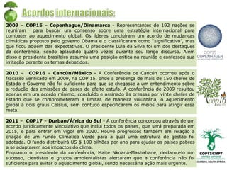 2009 – COP15 – Copenhague/Dinamarca - Representantes de 192 nações se
reuniram para buscar um consenso sobre uma estratégia internacional para
combater ao aquecimento global. Os líderes concluíram um acordo de mudanças
climáticas proposto pelo governo Obama e o classificaram como “significativo”, mas
que ficou aquém das expectativas. O presidente Lula da Silva foi um dos destaques
da conferência, sendo aplaudido quatro vezes durante seu longo discurso. Além
disso o presidente brasileiro assumiu uma posição crítica na reunião e confessou sua
irritação perante os temas debatidos.
2010 – COP16 – Cancún/México - A Conferência de Cancún ocorreu após o
fracasso verificado em 2009, na COP 15, onde a presença de mais de 150 chefes de
Estado e Governo não foi suficiente para que se chegasse a um entendimento sobre
a redução das emissões de gases de efeito estufa. A conferência de 2009 resultou
apenas em um acordo mínimo, concluído e assinado às pressas por vinte chefes de
Estado que se comprometeram a limitar, de maneira voluntária, o aquecimento
global a dois graus Celsius, sem contudo especificarem os meios para atingir essa
meta.
2011 – COP17 – Durban/África do Sul - A conferência concordou através de um
acordo juridicamente vinculativo que inclui todos os países, que será preparada em
2015, e para entrar em vigor em 2020. Houve progressos também em relação a
criação de um Fundo Climático Verde para a qual uma estrutura de gestão foi
adotada. O fundo distribuirá US $ 100 bilhões por ano para ajudar os países pobres
a se adaptarem aos impactos do clima.
Enquanto o presidente da conferência, Maite Nkoana-Mashabane, declarou-lo um
sucesso, cientistas e grupos ambientalistas alertaram que a conferência não foi
suficiente para evitar o aquecimento global, sendo necessária ação mais urgente.
 