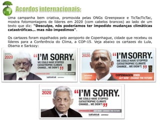 Uma campanha bem criativa, promovida pelas ONGs Greenpeace e TicTacTicTac,
mostra fotomontagens de líderes em 2020 (com cabelos brancos) ao lado de um
texto que diz: "Desculpe, nós poderíamos ter impedido mudanças climáticas
catastróficas... mas não impedimos".
Os cartazes foram espalhados pelo aeroporto de Copenhague, cidade que recebeu os
líderes para a Conferência do Clima, a COP-15. Veja abaixo os cartazes do Lula,
Obama e Sarkozy:
 