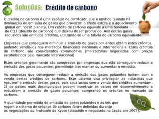 O crédito de carbono é uma espécie de certificado que é emitido quando há
diminuição de emissão de gases que provocam o efeito estufa e o aquecimento
global em nosso planeta. Um crédito de carbono equivale a uma tonelada
de CO2 (dióxido de carbono) que deixou de ser produzido. Aos outros gases
reduzidos são emitidos créditos, utilizando-se uma tabela de carbono equivalente.
Empresas que conseguem diminuir a emissão de gases poluentes obtém estes créditos,
podendo vendê-los nos mercados financeiros nacionais e internacionais. Estes créditos
de carbono são considerados commodities (mercadorias negociadas com preços
estabelecidos pelo mercado internacional).
Estes créditos geralmente são comprados por empresas que não conseguem reduzir a
emissão dos gases poluentes, permitindo-lhes manter ou aumentar a emissão.
As empresas que conseguem reduzir a emissão dos gases poluentes lucram com a
venda destes créditos de carbono. Este sistema visa privilegiar as indústrias que
reduzem a emissão destes gases, pois seus lucros com a venda dos créditos aumentam.
Já os países mais desenvolvidos podem incentivar os países em desenvolvimento a
reduzirem a emissão de gases poluentes, comprando os créditos no mercado de
carbono.
A quantidade permitida de emissão de gases poluentes e as leis que
regem o sistema de créditos de carbono foram definidas durante
as negociações do Protocolo de Kyoto (discutido e negociado no Japão em 1997).
 