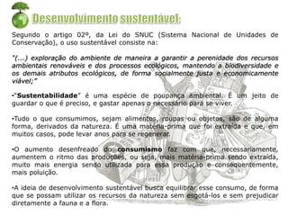 Segundo o artigo 02º, da Lei do SNUC (Sistema Nacional de Unidades de
Conservação), o uso sustentável consiste na:
“(...) exploração do ambiente de maneira a garantir a perenidade dos recursos
ambientais renováveis e dos processos ecológicos, mantendo a biodiversidade e
os demais atributos ecológicos, de forma socialmente justa e economicamente
viável;”
•“Sustentabilidade” é uma espécie de poupança ambiental. É um jeito de
guardar o que é preciso, e gastar apenas o necessário para se viver.
•Tudo o que consumimos, sejam alimentos, roupas ou objetos, são de alguma
forma, derivados da natureza. É uma matéria-prima que foi extraída e que, em
muitos casos, pode levar anos para se regenerar.
•O aumento desenfreado do consumismo faz com que, necessariamente,
aumentem o ritmo das produções, ou seja, mais matéria-prima sendo extraída,
muito mais energia sendo utilizada para essa produção e consequentemente,
mais poluição.
•A ideia de desenvolvimento sustentável busca equilibrar esse consumo, de forma
que se possam utilizar os recursos da natureza sem esgotá-los e sem prejudicar
diretamente a fauna e a flora.
 