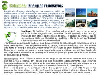Apesar de algumas divergências, há consenso entre as
nações: para reduzir as emissões de gases que provocam o
efeito estufa, é preciso substituir os combustíveis fósseis (
como petróleo e gás natural) por renováveis. E buscar
fontes alternativas de energia como a solar, a biomassa, e a
energia eólica, gerada pela ação dos ventos. A mudança nos
hábitos de vida e de consumo pode fazer a diferença,
alterando os processos produtivos e reduzindo a poluição.
Biodiesel: O biodiesel é um combustível renovável, pois é produzido a
partir de fontes vegetais (soja, mamona, dendê, girassol, entre outros),
misturado com etanol (proveniente da cana-de-açúcar) ou metanol (pode
ser obtido a partir da biomassa de madeiras). Ou seja, um combustível
totalmente limpo, orgânico e renovável.
• Vantagens: A queima do biodiesel gera baixos índices de poluição, não colaborando para o
aquecimento global. Gera emprego e renda no campo, diminuindo o êxodo rural. Trata-se de
uma fonte de energia renovável, dependendo da plantação de grãos oleoginosos no campo.
Deixa as economias dos países menos dependentes dos produtores de petróleo. Produzido
em larga escala e com uso de tecnologias, o custo de produção pode ser mais baixo do que
os derivados de petróleo.
Desvantagens: Se o consumo mundial for em larga escala, serão necessárias plantações em
grandes áreas agrícolas. Em países que não fiscalizam adequadamente seus recursos
florestais, poderemos ter um alto grau de desmatamento de florestas para dar espaço para a
plantação de grãos. Ou seja, diminuição das reservas florestais do nosso planeta.
Com o uso de grãos para a produção do biodiesel, poderemos ter o aumento no preço dos
produtos derivados deste tipo de matéria-prima ou que utilizam eles em alguma fase de
produção. Exemplos: leite de soja, óleos, carne, rações para animais, ovos entre outros.
 