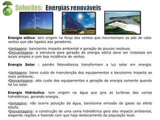 Energia eólica: tem origem na força dos ventos que movimentam as pás de cata-
ventos que são ligados aos geradores.
•Vantagens: baixíssimo impacto ambiental e geração de poucos resíduos.
•Desvantagens: a estrutura para geração de energia eólica deve ser instalada em
locais amplos e com boa incidência de ventos.
Energia Solar : painéis fotovoltaicos transformam a luz solar em energia.
•Vantagens: baixo custo de manutenção dos equipamentos e baixíssimo impacto ao
meio ambiente.
•Desvantagens: alto custo dos equipamentos e geração de energia somente quando
há luz solar.
Energia Hidráulica: tem origem na água que gira as turbinas das usinas
hidrelétricas, gerando energia.
•Vantagens: não ocorre poluição da água, baixíssima emissão de gases do efeito
estufa.
•Desvantagens: a construção de uma usina hidrelétrica gera alto impacto ambiental,
alagando regiões e fazendo com que haja deslocamento da população local.
 