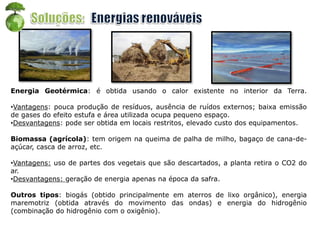 Energia Geotérmica: é obtida usando o calor existente no interior da Terra.
•Vantagens: pouca produção de resíduos, ausência de ruídos externos; baixa emissão
de gases do efeito estufa e área utilizada ocupa pequeno espaço.
•Desvantagens: pode ser obtida em locais restritos, elevado custo dos equipamentos.
Biomassa (agrícola): tem origem na queima de palha de milho, bagaço de cana-de-
açúcar, casca de arroz, etc.
•Vantagens: uso de partes dos vegetais que são descartados, a planta retira o CO2 do
ar.
•Desvantagens: geração de energia apenas na época da safra.
Outros tipos: biogás (obtido principalmente em aterros de lixo orgânico), energia
maremotriz (obtida através do movimento das ondas) e energia do hidrogênio
(combinação do hidrogênio com o oxigênio).
 