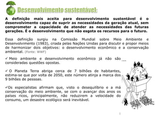 A definição mais aceita para desenvolvimento sustentável é o
desenvolvimento capaz de suprir as necessidades da geração atual, sem
comprometer a capacidade de atender as necessidades das futuras
gerações. É o desenvolvimento que não esgota os recursos para o futuro.
Essa definição surgiu na Comissão Mundial sobre Meio Ambiente e
Desenvolvimento (1983), criada pelas Nações Unidas para discutir e propor meios
de harmonizar dois objetivos: o desenvolvimento econômico e a conservação
ambiental. (Fonte: WWF)
 Meio ambiente e desenvolvimento econômico já não são
consideradas questões opostas.
 O Planeta Terra abriga cerca de 7 bilhões de habitantes,
estima-se que por volta de 2050, este número atinja a marca dos
9 bilhões de pessoas.
Os especialistas afirmam que, visto o desequilíbrio e a má
conservação do meio ambiente, se com o avançar dos anos os
países ricos, principalmente, não reduzirem a velocidade do
consumo, um desastre ecológico será inevitável.
 