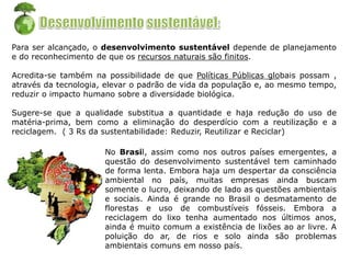 Para ser alcançado, o desenvolvimento sustentável depende de planejamento
e do reconhecimento de que os recursos naturais são finitos.
Acredita-se também na possibilidade de que Políticas Públicas globais possam ,
através da tecnologia, elevar o padrão de vida da população e, ao mesmo tempo,
reduzir o impacto humano sobre a diversidade biológica.
Sugere-se que a qualidade substitua a quantidade e haja redução do uso de
matéria-prima, bem como a eliminação do desperdício com a reutilização e a
reciclagem. ( 3 Rs da sustentabilidade: Reduzir, Reutilizar e Reciclar)
No Brasil, assim como nos outros países emergentes, a
questão do desenvolvimento sustentável tem caminhado
de forma lenta. Embora haja um despertar da consciência
ambiental no país, muitas empresas ainda buscam
somente o lucro, deixando de lado as questões ambientais
e sociais. Ainda é grande no Brasil o desmatamento de
florestas e uso de combustíveis fósseis. Embora a
reciclagem do lixo tenha aumentado nos últimos anos,
ainda é muito comum a existência de lixões ao ar livre. A
poluição do ar, de rios e solo ainda são problemas
ambientais comuns em nosso país.
 