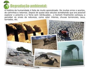 A história da humanidade é feita de muito aprendizado. De muitos erros e acertos,
de caminhos e retornos. Depois de quase dois séculos acreditando que era possível
explorar o próximo e a Terra sem retribuições , o homem finalmente começou a
perceber os sinais da natureza, como calor intenso, chuvas torrenciais, seca,
tornados, etc.
 