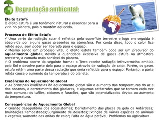 Efeito Estufa
O efeito estufa é um fenômeno natural e essencial para a
vida no planeta, pois o mantém aquecido.
Processo do Efeito Estufa
 Uma parte da radiação solar é refletida pela superfície terrestre e logo em seguida é
absorvida por alguns gases presentes na atmosfera. Por conta disso, todo o calor fica
retido aqui, sem poder ser liberado para o espaço.
 Mesmo sendo um processo vital, o efeito estufa também pode ser um precursor do
aquecimento global, devido à quantidade excessiva de gases estufa na atmosfera
terrestre, a camada mais sensível do planeta.
 O problema ocorre da seguinte forma: a Terra recebe radiação infravermelha emitida
pelo Sol e devolve parte dela para o espaço através de radiação de calor. Porém, os gases
estufa retêm uma parte dessa radiação que seria refletida para o espaço. Portanto, a parte
retida causa o aumento da temperatura do planeta.
Evidências do Aquecimento Global
 As principais evidências do aquecimento global são o aumento das temperaturas do ar e
dos oceanos, o derretimento dos glaciares, e algumas catástrofes que se tornam cada vez
mais comuns: os tufões, ciclones e furacões, que são potencializados devido ao aumento
da temperatura.
Consequências do Aquecimento Global
 Grande desequilíbrio dos ecossistemas; Derretimento das placas de gelo da Antárticas;
Inundações;Tempestades;Surgimento de desertos;Extinção de várias espécies de animais
e vegetais;Aumento das ondas de calor; Falta de água potável; Problemas na agricultura.
 