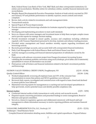 Bank, Federal Home Loan Bank of New York, M&T Bank and other correspondent institutions; GL
entries and reconciliations. Monthly entries for subsidiary entities, monthly financial statements and
reconciliations.
• Monthly Report Development & Executive Presentation Analysis of trade activity executed by CFO
and Treasury VP and portfolio performance to identify exposure, ensure controls and remain
compliant.
• Review daily activity related to investments and cash management desks
• Transactional analysis
• Special Projects & Process Improvements
• Provide investment and borrowings schedules for footnotes required by regulatory reporting
manager
• Developing and implementing procedures to meet audit standards
• Serve as a liaison with senior managers and investment teams to help them navigate complex issues
and to provide reports for strategic decision making.
• Provide investment oversight to ensure quality, accuracy and compliance including collaborate
regularly with Treasury Department personnel to develop, maintain and enhance trading processes.
• Provided senior management and board members monthly reports regarding investment and
borrowings activity
• Reconcile general ledger accounts, and accounts held with correspondent financial institutions
• Daily Cash Management with Federal Reserve Bank and Federal Home Loan Bank
• Actively managed accounting and financial statement preparation of subsidiaries owned by the
bank.
• Point person with software conversion project from Paragon Investment Accounting System
validating the investment portfolio conversion using excel (vlookups, pivot tables and if statements)
spreadsheets to ensure all information was accurate
• Point person with all brokers and financial institutions related to the bank’s investment portfolio
and borrowings
HUDSON VALLEY FEDERAL CREDIT UNION, Poughkeepsie, NY (12/01 – 03/06)
Quality Control Officer (10/04 - 3/06)
• Worked independently reviewing all employee loans and 10% of the consumer loan
documentation to ensure that policies and NCUA guidelines were followed.
• Reviewed daily reports, investigated and corrected errors with regard to loans closed and declined
to ensure policies were followed.
• Maintained error log reports for management as a coaching tool and developed spreadsheets to
help spot trends, resolve potential issues and identify possible compliance risk.
Internal Auditor (12/01 - 10/04)
• Conducted internal audits of daily transactions to verify activity and reconcile records.
• Prepared reports concerning procedures and presented findings to senior management, Board of
Directors and special committees.
• Served as a liaison to regulatory agencies and collaborated extensively with branch staff and
management to obtain information necessary to resolve reporting problems and maintain financial
integrity.
VANACORE, DeBENEDICTUS CPA, LLC, Newburgh, NY (5/01 – 12/01)
Bookkeeper—Small Business Sector
Compiled financial information detailing assets, liabilities and capital expenditures. Prepared balance
2
 