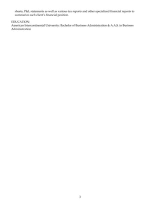 sheets, P&L statements as well as various tax reports and other specialized financial reports to
summarize each client’s financial position.
EDUCATION:
American Intercontinental University: Bachelor of Business Administration & A.A.S. in Business
Administration
3
 