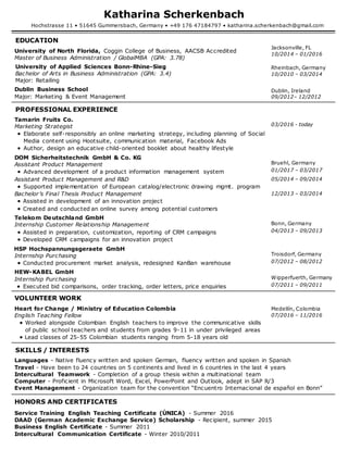 Katharina Scherkenbach
Hochstrasse 11 • 51645 Gummersbach, Germany • +49 176 47184797 • katharina.scherkenbach@gmail.com
EDUCATION
University of North Florida, Coggin College of Business, AACSB Accredited
Master of Business Administration / GlobalMBA (GPA: 3.78)
Jacksonville, FL
10/2014 – 01/2016
University of Applied Sciences Bonn-Rhine-Sieg
Bachelor of Arts in Business Administration (GPA: 3.4)
Major: Retailing
Rheinbach, Germany
10/2010 – 03/2014
Dublin Business School
Major: Marketing & Event Management
Dublin, Ireland
09/2012– 12/2012
PROFESSIONAL EXPERIENCE
Tamarin Fruits Co.
Marketing Strategist
 Elaborate self-responsibly an online marketing strategy, including planning of Social
Media content using Hootsuite, communication material, Facebook Ads
 Author, design an educative child-oriented booklet about healthy lifestyle
03/2016 - today
DOM Sicherheitstechnik GmbH & Co. KG
Assistant Product Management
 Advanced development of a product information management system
Bruehl, Germany
01/2017 – 03/2017
Assistant Product Management and R&D
 Supported implementation of European catalog/electronic drawing mgmt. program
05/2014 – 09/2014
Bachelor’s Final Thesis Product Management
 Assisted in development of an innovation project
 Created and conducted an online survey among potential customers
12/2013 – 03/2014
Telekom Deutschland GmbH
Internship Customer Relationship Management
 Assisted in preparation, customization, reporting of CRM campaigns
 Developed CRM campaigns for an innovation project
Bonn, Germany
04/2013 – 09/2013
HSP Hochspannungsgeraete GmbH
Internship Purchasing
 Conducted procurement market analysis, redesigned KanBan warehouse
Troisdorf, Germany
07/2012 – 08/2012
HEW-KABEL GmbH
Internship Purchasing
 Executed bid comparisons, order tracking, order letters, price enquiries
Wipperfuerth, Germany
07/2011 – 09/2011
VOLUNTEER WORK
Heart for Change / Ministry of Education Colombia
English Teaching Fellow
 Worked alongside Colombian English teachers to improve the communicative skills
of public school teachers and students from grades 9-11 in under privileged areas
 Lead classes of 25-55 Colombian students ranging from 5-18 years old
Medellín, Colombia
07/2016 – 11/2016
SKILLS / INTERESTS
Languages - Native fluency written and spoken German, fluency written and spoken in Spanish
Travel - Have been to 24 countries on 5 continents and lived in 6 countries in the last 4 years
Intercultural Teamwork - Completion of a group thesis within a multinational team
Computer - Proficient in Microsoft Word, Excel, PowerPoint and Outlook, adept in SAP R/3
Event Management - Organization team for the convention “Encuentro Internacional de español en Bonn”
HONORS AND CERTIFICATES
Service Training English Teaching Certificate (ÚNICA) - Summer 2016
DAAD (German Academic Exchange Service) Scholarship - Recipient, summer 2015
Business English Certificate - Summer 2011
Intercultural Communication Certificate - Winter 2010/2011
 