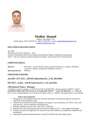 Medhat Hamail
Address: Abu Dhabi, UAE
Mobile phone: 00971 502324110 – 00971 555884484 - E-mail: medhat83mm@hotmail.com ,
medhat.hamail@aswar.com
EDUCATION & QUALIFICATIONS
Jan 2008
Damascus University, Damascus – Syria
Faculty of Mechanical and Electrical Engineering, Bachelor Degree in Mechanical Engineering,
Thesis: “The use of biogas in internal combustion engines” supervised by Prof. Nazer M karem.
COMPUTING SKILLS
Software: M/S office , AutoCAD 2007, Hourly Analysis Program v4.1, Mcquay DuctSizer
version 6.4. Mcquay DesignTools PipeSizer version 6.2.
Operating Systems: Windows
EMPLOYMENT HISTORY
Apr 2010 – JUN 2015 ASWAR Engineering LLC. , UAE, Abu Dhabi
OCT 2015 – to date ASWAR Engineering LLC. , UAE, Abu Dhabi
•Mechanical Project Manager
I worked as a project manager , in 230 VILLAS IN AL RAQAYEB project located in AJMAN called ”
CONSTRUCTION FOR 230 VILLAS IN AL RAQAYEB-AJMAN ” worth 240 MILLION ; it is VILLAS
G +F privet building handed over to Ministry of public works of AJMAN and supervised by same ministry
.
Duties and assignments
1- Managing site work programs like early work plan and urgent work plan and organize the groups to
finalize the work demanded in time.
2- Thermal load calculation for all the building as a redesign to be controlled by A/C SPLIT units, with
shop drawing , system installation and handing over.
3- Drainage manholes and rain water “soak away” installation.
4- Quantity take-off and material estimation for any new tender, for A/C , water supply and drainage.
5- Finding out quickly and applicably the solution for any MEP problem in coordination, installation and
maintenance.
6- Preparing the operation and maintenance manuals for HVAC and water supply pumps.
 