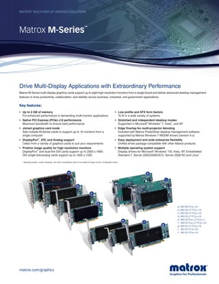 Drive Multi-Display Applications with Extraordinary Performance
Matrox M-Series multi-display graphics cards support up to eight high-resolution monitors from a single board and deliver advanced desktop management
features to drive productivity, collaboration, and stability across business, industrial, and government applications.
Key features:
Matrox
®
multi-display graphics solutions
Matrox M-Series
™
a
b
h
i
g
f
c
d
e
a)	 M9188 PCIe x16
b)	 M9148 LP PCIe x16
c)	 M9138 LP PCIe x16
d)	 M9128 LP PCIe x16
e)	 M9120 Plus LP PCIe x1
f)	 M9120 Plus LP PCIe x16
g)	 M9140 LP PCIe x16
h	 M9125 PCIe x16
i)	 M9120 PCIe x16
•	 Up to 2 GB of memory
For enhanced performance in demanding multi-monitor applications
•	 Native PCI Express (PCIe) x16 performance
Maximum bandwidth to ensure best performance
•	 Joined graphics card mode
Add multiple M-Series cards to support up to 16 monitors from a
single computer
1
•	 DisplayPort
™
, DVI, and Analog support
Select from a variety of graphics cards to suit your requirements
•	 Pristine image quality for high resolution monitors
DisplayPort
™
and dual-link DVI cards support up to 2560 x 1600;
DVI single-link/analog cards support up to 1920 x 1200
•	 Low profile and ATX form factors
To fit in a wide variety of systems
•	 Stretched and independent desktop modes
Supported in Microsoft
®
Windows
®
7, Vista
®
, and XP
•	 Edge Overlap for multi-projector blending
Included with Matrox PowerDesk desktop management software,
supported by Matrox Windows 7 WDDM drivers (version 4.x)
•	 Easy deployment and wide enterprise flexibility
Unified driver package compatible with other Matrox products
•	 Multiple operating system support
Display drivers for Microsoft
®
Windows
®
7/8, Vista, XP, Embdedded
Standard 7, Server 2003/2008/2012, Server 2008 R2 and Linux
®
1
	 Operating system, system hardware, and driver compatibility need to be verified for large monitor configuration arrays.
matrox.com/graphics
 