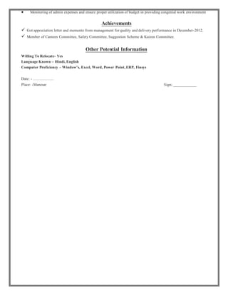  Monitoring of admin expenses and ensure proper utilization of budget in providing congenial work environment
Achievements
 Got appreciation letter and memento from management forquality and delivery performance in December-2012.
 Member of Canteen Committee, Safety Committee, Suggestion Scheme & Kaizen Committee.
Other Potential Information
Willing To Relocate- Yes
Language Known – Hindi, English
Computer Proficiency – Window’s, Excel, Word, Power Point, ERP, Finsys
Date: - …………….
Place: -Manesar Sign; ____________
 