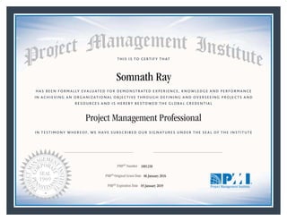 HAS BEEN FORMALLY EVALUATED FOR DEMONSTRATED EXPERIENCE, KNOWLEDGE AND PERFORMANCE
IN ACHIEVING AN ORGANIZATIONAL OBJECTIVE THROUGH DEFINING AND OVERSEEING PROJECTS AND
RESOURCES AND IS HEREBY BESTOWED THE GLOBAL CREDENTIAL
THIS IS TO CERTIFY THAT
IN TESTIMONY WHEREOF, WE HAVE SUBSCRIBED OUR SIGNATURES UNDER THE SEAL OF THE INSTITUTE
Project Management Professional
PMP® Number
PMP® Original Grant Date
PMP® Expiration Date 05 January 2019
06 January 2016
Somnath Ray
1891258
Mark A. Langley • President and Chief Executive OfficerRicardo Triana • Chair, Board of Directors
 
