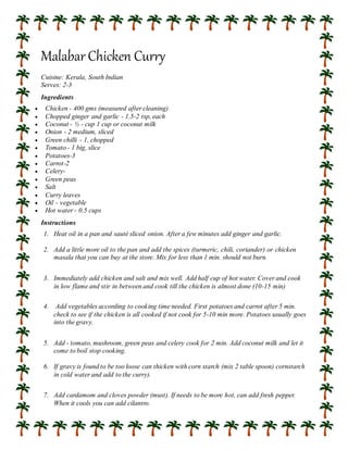 Malabar Chicken Curry
Cuisine: Kerala, South Indian
Serves: 2-3
Ingredients
 Chicken - 400 gms (measured after cleaning)
 Chopped ginger and garlic - 1.5-2 tsp, each
 Coconut - ½ - cup 1 cup or coconut milk
 Onion - 2 medium, sliced
 Green chilli - 1, chopped
 Tomato - 1 big, slice
 Potatoes-3
 Carrot-2
 Celery-
 Green peas
 Salt
 Curry leaves
 Oil - vegetable
 Hot water - 0.5 cups
Instructions
1. Heat oil in a pan and sauté sliced onion. After a few minutes add ginger and garlic.
2. Add a little more oil to the pan and add the spices (turmeric, chili, coriander) or chicken
masala that you can buy at the store. Mix for less than 1 min. should not burn.
3. Immediately add chicken and salt and mix well. Add half cup of hot water. Cover and cook
in low flame and stir in between and cook till the chicken is almost done (10-15 min)
4. Add vegetables according to cooking time needed. First potatoes and carrot after 5 min.
check to see if the chicken is all cooked if not cook for 5-10 min more. Potatoes usually goes
into the gravy.
5. Add - tomato, mushroom, green peas and celery cook for 2 min. Add coconut milk and let it
come to boil stop cooking.
6. If gravy is found to be too loose can thicken with corn starch (mix 2 table spoon) cornstarch
in cold water and add to the curry).
7. Add cardamom and cloves powder (must). If needs to be more hot, can add fresh pepper.
When it cools you can add cilantro.
 