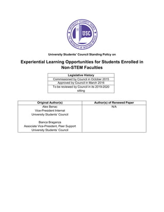 University Students’ Council Standing Policy on
Experiential Learning Opportunities for Students Enrolled in
Non-STEM Faculties
Legislative History
Commissioned by Council in October 2015
Approved by Council in March 2016
To be reviewed by Council in its 2019-2020
sitting
Original Author(s) Author(s) of Renewed Paper
Alex Benac
Vice-President Internal
University Students’ Council
Bianca Braganza
Associate Vice-President, Peer Support
University Students’ Council
N/A
 