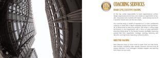 BOARD LEVEL EXECUTIVE COACHING
At the top carries responsibility to build organisational culture,
design organisational structures and create an organisation of loy-
alty, uniqueness and creativity with teams. Issues arising may be of
a sensitive nature and can be very lonely.
Our coaches bring a wealth of experience in a total confidential
capacity to deal with in depth workable solutions from profession-
als at Board level to Executive positions. We bring in cutting edge
techniques to your organisation with a focus on goal orientation
planning linking goals to the Boards business strategies improving
people skills from negotiation, strategic visioning, planning with
direction and high level impacting communications.
DIRECTOR COACHING
New Directors have so much more to learn than just their niche.
New business, marketing, sales, people, finances, and structures all
require attention. If not managed, mistakes happen and learning
from these can be costly.
COACHING SERVICES
 